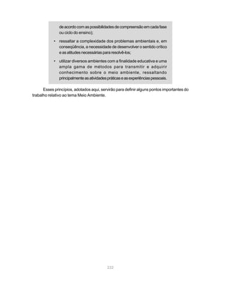 de acordo com as possibilidades de compreensão em cada fase
               ou ciclo do ensino);

            • ressaltar a complexidade dos problemas ambientais e, em
              conseqüência, a necessidade de desenvolver o sentido crítico
              e as atitudes necessárias para resolvê-los;

            • utilizar diversos ambientes com a finalidade educativa e uma
              ampla gama de métodos para transmitir e adquirir
              conhecimento sobre o meio ambiente, ressaltando
              principalmente as atividades práticas e as experiências pessoais.

      Esses princípios, adotados aqui, servirão para definir alguns pontos importantes do
trabalho relativo ao tema Meio Ambiente.




                                           232
 