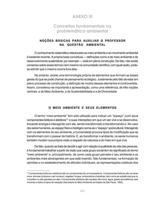 ANEXO III

                           Conceitos fundamentais na
                            problemática ambiental

             NOÇÕES BÁSICAS PARA AUXILIAR O PROFESSOR
                      NA QUESTÃO AMBIENTAL

      O conhecimento sistemático relacionado ao meio ambiente e ao movimento ambiental
é bastante recente. A própria base conceitual — definições como a de meio ambiente e de
desenvolvimento sustentável, por exemplo — está em plena construção. De fato, não existe
consenso sobre esses termos nem mesmo na comunidade científica; com igual razão, pode-
se admitir que o mesmo ocorra fora dela.

      No entanto, existe uma terminologia própria de elementos que formam as bases
gerais do que se pode chamar de pensamento ecológico. Justamente pelo fato de estar em
pleno processo de construção, a definição de muitos desses elementos é controvertida.
Assim, considerou-se importante a apresentação, como uma referência, de três noções
centrais: a de Meio Ambiente, a de Sustentabilidade e a de Diversidade.




                      O MEIO AMBIENTE E SEUS ELEMENTOS

      O termo “meio ambiente” tem sido utilizado para indicar um “espaço” (com seus
componentes bióticos e abióticos15 e suas interações) em que um ser vive e se desenvolve,
trocando energia e interagindo com ele, sendo transformado e transformando-o. No caso
dos seres humanos, ao espaço físico e biológico soma-se o “espaço” sociocultural. Interagindo
com os elementos do seu ambiente, a humanidade provoca tipos de modificação que se
transformam com o passar da história. E, ao transformar o ambiente, os seres humanos
também mudam sua própria visão a respeito da natureza e do meio em que vive.

      De fato, quando se trata de decidir e agir com relação à qualidade de vida das pessoas,
é fundamental trabalhar a partir da visão que cada grupo social tem do significado do termo
“meio ambiente” e, principalmente, de como cada grupo percebe o seu ambiente e os
ambientes mais abrangentes em que está inserido. São fundamentais, na formação de
opiniões e no estabelecimento de atitudes individuais, as representações coletivas dos


15
  Componentes bióticos e abióticos são os componentes de um ecossistema. Componentes bióticos são os seres
vivos: animais (inclusive o ser humano), vegetais, fungos, protozoários e bactérias, bem como as substâncias que os
compõem ou são geradas por eles. Componentes abióticos são aqueles não-vivos: água, gases atmosféricos, sais
minerais e todos os tipos de radiação (Secretaria do Meio Ambiente do Estado de São Paulo, 1992).


                                                       233
 