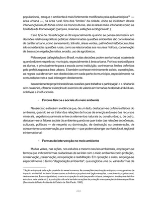 populacional, em que o ambiente é mais fortemente modificado pela ação antrópica16 —
área urbana —, da área rural, fora dos “limites” da cidade, onde se localizam desde
intervenções muito fortes como as monoculturas, até as áreas mais intocadas como as
Unidades de Conservação (parques, reservas, estações ecológicas etc.).

      Esse tipo de classificação é útil especialmente quando se pensa em intervir em
decisões relativas a políticas públicas: determinadas questões ambientais são consideradas
de caráter urbano, como saneamento, trânsito, áreas verdes, patrimônio histórico; e outras
são consideradas questões rurais, como as relacionadas aos recursos hídricos, conservação
de áreas com vegetação nativa, erosão, uso de agrotóxicos.

      Pelas regras da legislação no Brasil, muitas decisões podem ser tomadas localmente
quando dizem respeito ao município, especialmente à área urbana. Por isso será útil para
os alunos, e principalmente para a escola como instituição, conhecer os limites definidos
pela prefeitura para a área urbana. E também conhecer minimamente as leis, as restrições,
as regras que deveriam ser obedecidas em cada parte do município, especialmente na
comunidade com a qual interagem diretamente.

       Isso certamente proporcionará boas ocasiões para trabalhar a participação e a cidadania
com os alunos, oferecer exemplos do exercício de valores em tomadas de decisão individuais,
coletivas e institucionais.

               • Fatores físicos e sociais do meio ambiente

       Nesse caso estará em evidência que, de um lado, destacam-se os fatores físicos do
ambiente, quando se vai tratar das relações de trocas de energia e do uso dos recursos
minerais, vegetais ou animais entre os elementos naturais ou construídos; e, de outro,
destacam-se os fatores sociais do ambiente quando se quer tratar das relações econômicas,
culturais, políticas — de respeito ou dominação, de destruição ou preservação, de
consumismo ou conservação, por exemplo — que podem abranger os níveis local, regional
e internacional.

               • Formas de intervenção no meio ambiente

     Muitas vezes, nas ações, nos estudos e mesmo nas leis ambientais, empregam-se
termos que indicam formas cuidadosas de se lidar com o meio ambiente como proteção,
conservação, preservação, recuperação e reabilitação. Em oposição a estes, emprega-se
especialmente o termo “degradação ambiental”, que engloba uma ou várias formas de

16
  Ação antrópica é toda ação provinda do seres humanos. As conseqüências da ação antrópica, como geradora de
impacto ambiental, incluem fatores como a dinâmica populacional (aglomerações, crescimento populacional,
deslocamentos, fluxos migratórios), o uso e a ocupação do solo (expansão urbana, paisagismo, instalações de infra-
estrutura, rede viária etc.), a produção cultural e também as ações de proteção e recuperação de áreas específicas
(Secretaria do Meio Ambiente do Estado de São Paulo, 1992).


                                                      236
 