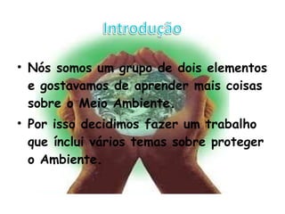Nós somos um grupo de dois elementos e gostavamos de aprender mais coisas sobre o Meio Ambiente. Por isso decidimos fazer um trabalho que ínclui vários temas sobre proteger o Ambiente. 