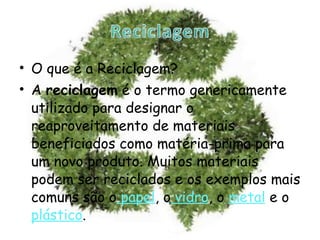 O que é a Reciclagem? A  reciclagem  é o termo genericamente utilizado para designar o reaproveitamento de materiais beneficiados como matéria-prima para um novo produto. Muitos materiais podem ser reciclados e os exemplos mais comuns são o  papel , o  vidro , o   metal   e o  plástico . 