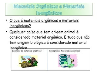 O que é materiais orgânicos e materiais inorgânicos? Qualquer coisa que tem origem animal é considerado material orgânico. E tudo que não tem origem biológica é considerado material inorgânico. Exemplos de Materiais Orgânicos :  Exemplos de Materias Inorgânicos: 
