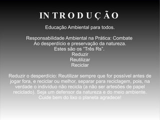 Educação Ambiental para todos. Responsabilidade Ambiental na Prática: Combate Ao desperdício e preservação da natureza. Estes são os “Três Rs”. Reduzir Reutilizar Reciclar Reduzir o desperdício: Reutilizar sempre que for possível antes de jogar fora, e reciclar ou melhor, separar para reciclagem, pois, na verdade o indivíduo não recicla (a não ser artesões de papel reciclado). Seja um defensor da natureza e do meio ambiente. Cuide bem do lixo o planeta agradece! INTRODUÇÃO