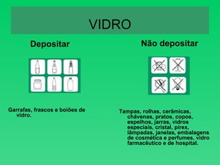 VIDRO Depositar Garrafas, frascos e boiões de vidro. Não depositar Tampas, rolhas, cerâmicas, chávenas, pratos, copos, espelhos, jarras, vidros especiais, cristal, pirex, lâmpadas, janelas, embalagens de cosmética e perfumes, vidro farmacêutico e de hospital. 