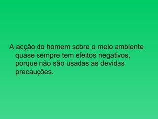 A acção do homem sobre o meio ambiente quase sempre tem efeitos negativos, porque não são usadas as devidas precauções. 
