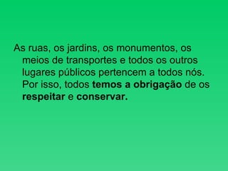 As ruas, os jardins, os monumentos, os meios de transportes e todos os outros lugares públicos pertencem a todos nós. Por isso, todos  temos a obrigação  de os  respeitar  e  conservar. 