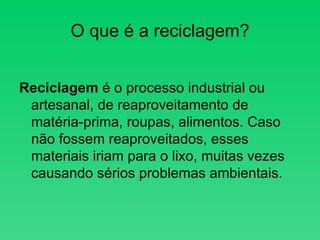 O que é a reciclagem?        Reciclagem  é o processo industrial ou artesanal, de reaproveitamento de matéria-prima, roupas, alimentos. Caso não fossem reaproveitados, esses materiais iriam para o lixo, muitas vezes causando sérios problemas ambientais.  
