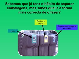 Sabemos que já tens o hábito de separar embalagens, mas sabes qual é a forma mais correcta de o fazer? vidro Papel e embalagens de cartão Plástico e metal 