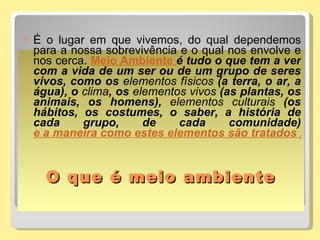 O que é meio ambiente É o lugar em que vivemos, do qual dependemos para a nossa sobrevivência e o qual nos envolve e nos cerca.  Meio Ambiente   é tudo o que tem a ver com a vida de um ser ou de um grupo de seres vivos, como os  elementos físicos  (a terra, o ar, a água), o  clima , os  elementos vivos  (as plantas, os animais, os homens),  elementos culturais  (os hábitos, os costumes, o saber, a história de cada grupo, de cada comunidade)  e a maneira como estes elementos são tratados pela sociedade.  