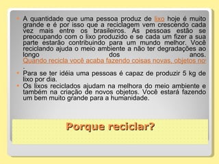 A quantidade que uma pessoa produz de  lixo  hoje é muito grande e é por isso que a reciclagem vem crescendo cada vez mais entre os brasileiros. As pessoas estão se preocupando com o lixo produzido e se cada um fizer a sua parte estarão contribuindo para um mundo melhor. Você reciclando ajuda o meio ambiente a não ter degradações ao longo dos anos.  Quando recicla você acaba fazendo coisas novas, objetos novos que podem sim ser utilizados como outros quaisquer .  Para se ter idéia uma pessoas é capaz de produzir 5 kg de lixo por dia. Os lixos reciclados ajudam na melhora do meio ambiente e também na criação de novos objetos. Você estará fazendo um bem muito grande para a humanidade.  Porque reciclar? 