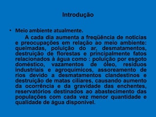Introdução Meio ambiente atualmente.          A cada dia aumenta a freqüência de noticias e preocupações em relação ao meio ambiente: queimadas, poluição do ar, desmatamentos, destruição de florestas e principalmente fatos relacionados à água como : poluição por esgoto doméstico, vazamentos de óleo, resíduos industriais e agroquímicos, assoreamento de rios devido a desmatamentos clandestinos e destruição de matas ciliares, causando aumento da ocorrência e da gravidade das enchentes, reservatórios destinados ao abastecimento das populações com cada vez menor quantidade e qualidade de água disponível.