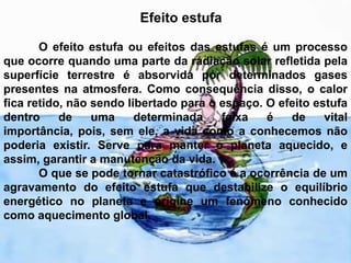 Efeito estufa 	O efeito estufa ou efeitos das estufas é um processo que ocorre quando uma parte da radiação solar refletida pela superfície terrestre é absorvida por determinados gases presentes na atmosfera. Como consequência disso, o calor fica retido, não sendo libertado para o espaço. O efeito estufa dentro de uma determinada faixa é de vital importância, pois, sem ele, a vida como a conhecemos não poderia existir. Serve para manter o planeta aquecido, e assim, garantir a manutenção da vida.	O que se pode tornar catastrófico é a ocorrência de um agravamento do efeito estufa que destabilize o equilíbrio energético no planeta e origine um fenómeno conhecido como aquecimento global. 