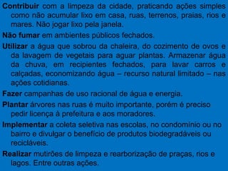 Contribuir com a limpeza da cidade, praticando ações simples como não acumular lixo em casa, ruas, terrenos, praias, rios e mares. Não jogar lixo pela janela. Não fumar em ambientes públicos fechados. Utilizar a água que sobrou da chaleira, do cozimento de ovos e da lavagem de vegetais para aguar plantas. Armazenar água da chuva, em recipientes fechados, para lavar carros e calçadas, economizando água – recurso natural limitado – nas ações cotidianas. Fazercampanhas de uso racional de água e energia.Plantar árvores nas ruas é muito importante, porém é preciso pedir licença à prefeitura e aos moradores. Implementar a coleta seletiva nas escolas, no condomínio ou no bairro e divulgar o benefício de produtos biodegradáveis ou recicláveis. Realizar mutirões de limpeza e rearborização de praças, rios e lagos. Entre outras ações.