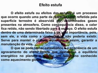 Efeito estufa 	O efeito estufa ou efeitos das estufas é um processo que ocorre quando uma parte da radiação solar refletida pela superfície terrestre é absorvida por determinados gases presentes na atmosfera. Como consequência disso, o calor fica retido, não sendo libertado para o espaço. O efeito estufa dentro de uma determinada faixa é de vital importância, pois, sem ele, a vida como a conhecemos não poderia existir. Serve para manter o planeta aquecido, e assim, garantir a manutenção da vida.	O que se pode tornar catastrófico é a ocorrência de um agravamento do efeito estufa que destabilize o equilíbrio energético no planeta e origine um fenómeno conhecido como aquecimento global. 
