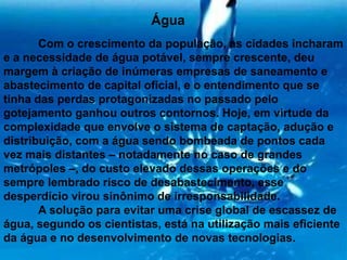 Água Com o crescimento da população, as cidades incharam e a necessidade de água potável, sempre crescente, deu margem à criação de inúmeras empresas de saneamento e abastecimento de capital oficial, e o entendimento que se tinha das perdas protagonizadas no passado pelo gotejamento ganhou outros contornos. Hoje, em virtude da complexidade que envolve o sistema de captação, adução e distribuição, com a água sendo bombeada de pontos cada vez mais distantes – notadamente no caso de grandes metrópoles –, do custo elevado dessas operações e do sempre lembrado risco de desabastecimento, esse desperdício virou sinônimo de irresponsabilidade.	A solução para evitar uma crise global de escassez de água, segundo os cientistas, está na utilização mais eficiente da água e no desenvolvimento de novas tecnologias.