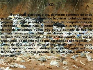 LIXO 	Borrachas, plásticos e etc, demoram centenas de anos para se decomporem, acumulando bactérias, poluindo águas.peças com metal pesado (como peças de computadores ou eletrônicos) contaminam o ambiente, solo e água; gases dentro de geladeiras velhas vão para a camada de ozônio; animais às vezes se alimentam desses dejetos, nós nos alimentamos dos animais e isso acaba ficando no nosso organismo, do mesmo modo que agrotóxicos nos vegetais.Cerca de 50% de todo material descartado como lixo pode ser recuperado como matéria-prima, sendo reutilizado na fabricação de um novo produto. A reciclagem é uma ótima alternativa.