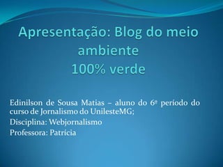 Apresentação: Blog do meio ambiente 100% verde Edinilson de Sousa Matias – aluno do 6º período do curso de Jornalismo do UnilesteMG; Disciplina: Webjornalismo Professora: Patrícia 