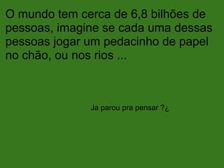 O mundo tem cerca de 6,8 bilhões de
pessoas, imagine se cada uma dessas
pessoas jogar um pedacinho de papel
no chão, ou nos rios ...
Ja parou pra pensar ?¿