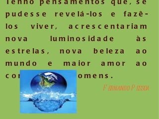 Tenho pensamentos que, se pudesse revelá-los e fazê-los viver, acrescentariam nova luminosidade às estrelas, nova beleza ao mundo e maior amor ao coração dos homens. Fernando Pessoa 