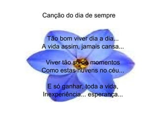 Canção do dia de sempre Tão bom viver dia a dia... A vida assim, jamais cansa... Viver tão só de momentos Como estas nuvens no céu... E só ganhar, toda a vida, Inexperiência... esperança... 