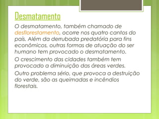 Desmatamento
O desmatamento, também chamado de
desflorestamento, ocorre nos quatro cantos do
país. Além da derrubada predatória para fins
econômicos, outras formas de atuação do ser
humano tem provocado o desmatamento.
O crescimento das cidades também tem
provocado a diminuição das áreas verdes.
Outro problema sério, que provoca a destruição
do verde, são as queimadas e incêndios
florestais.

 
