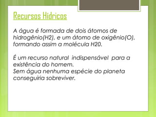 Recursos Hídricos
A água é formada de dois átomos de
hidrogênio(H2), e um átomo de oxigênio(O),
formando assim a molécula H20.
É um recurso natural indispensável para a
existência do homem.
Sem água nenhuma espécie do planeta
conseguiria sobreviver.

 