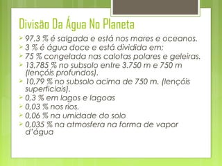 Divisão Da Água No Planeta
97,3 % é salgada e está nos mares e oceanos.
 3 % é água doce e está dividida em;
 75 % congelada nas calotas polares e geleiras.
 13,785 % no subsolo entre 3.750 m e 750 m
(lençóis profundos).
 10,79 % no subsolo acima de 750 m. (lençóis
superficiais).
 0,3 % em lagos e lagoas
 0,03 % nos rios.
 0,06 % na umidade do solo
 0,035 % na atmosfera na forma de vapor
d’água


 