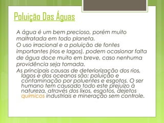 Poluição Das Águas
A água é um bem precioso, porém muito
maltratada em todo planeta.
O uso irracional e a poluição de fontes
importantes (rios e lagos), podem ocasionar falta
de água doce muito em breve, caso nenhuma
providência seja tomada.  
As principais causas de deteriorização dos rios,
lagos e dos oceanos são: poluição e
contaminação por poluentes e esgotos. O ser
humano tem causado todo este prejuízo à
natureza, através dos lixos, esgotos, dejetos
químicos industriais e mineração sem controle.

 