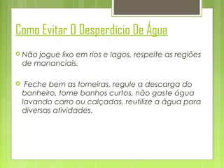 Como Evitar O Desperdício De Água
 Não

jogue lixo em rios e lagos, respeite as regiões
de mananciais.



Feche bem as torneiras, regule a descarga do
banheiro, tome banhos curtos, não gaste água
lavando carro ou calçadas, reutilize a água para
diversas atividades.

 