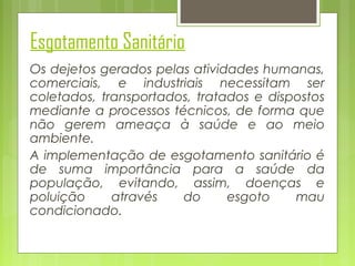 Esgotamento Sanitário
Os dejetos gerados pelas atividades humanas,
comerciais, e industriais necessitam ser
coletados, transportados, tratados e dispostos
mediante a processos técnicos, de forma que
não gerem ameaça à saúde e ao meio
ambiente.
A implementação de esgotamento sanitário é
de suma importância para a saúde da
população, evitando, assim, doenças e
poluição
através
do
esgoto
mau
condicionado.

 