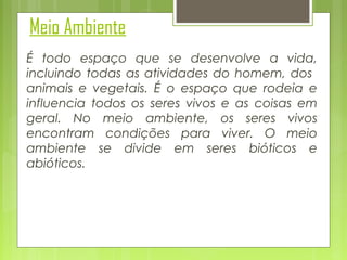 Meio Ambiente
É todo espaço que se desenvolve a vida,
incluindo todas as atividades do homem, dos
animais e vegetais. É o espaço que rodeia e
influencia todos os seres vivos e as coisas em
geral. No meio ambiente, os seres vivos
encontram condições para viver. O meio
ambiente se divide em seres bióticos e
abióticos.

 