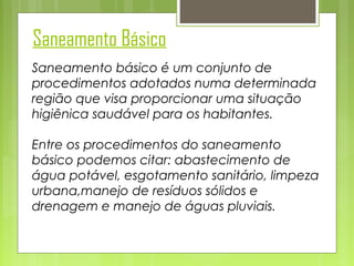Saneamento Básico
Saneamento básico é um conjunto de
procedimentos adotados numa determinada
região que visa proporcionar uma situação
higiênica saudável para os habitantes.
Entre os procedimentos do saneamento
básico podemos citar: abastecimento de
água potável, esgotamento sanitário, limpeza
urbana,manejo de resíduos sólidos e
drenagem e manejo de águas pluviais.

 
