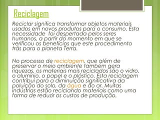 Reciclagem
Reciclar significa transformar objetos materiais
usados em novos produtos para o consumo. Esta
necessidade  foi despertada pelos seres
humanos, a partir do momento em que se
verificou os benefícios que este procedimento
trás para o planeta Terra.
No processo de reciclagem, que além de
preservar o meio ambiente também gera
riquezas, os materiais mais reciclados são o vidro,
o alumínio, o papel e o plástico. Esta reciclagem
contribui para a diminuição significativa da
poluição do solo, da água e do ar. Muitas
indústrias estão reciclando materiais como uma
forma de reduzir os custos de produção.

 
