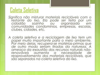Coleta Seletiva
Significa não misturar materiais recicláveis com o
restante do lixo. Ela pode ser feita por um
cidadão
sozinho
ou
organizada
em
comunidades condomínios, empresas, escolas,
clubes, cidades, etc.
A coleta seletiva e a reciclagem de lixo tem um
papel muito importante para o meio ambiente.
Por meio delas, recupera-se matérias-primas que
de outro modo seriam tiradas da natureza. A
ameaça da exaustão dos recursos naturais nãorenováveis
aumenta
a necessidade de
reaproveitamento dos materiais recicláveis, que
são separados na coleta seletiva do lixo.

 