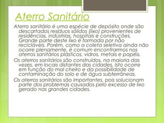 Aterro Sanitário
Aterro sanitário é uma espécie de depósito onde são
descartados resíduos sólidos (lixo) provenientes de
residências, indústrias, hospitais e construções.
Grande parte deste lixo é formada por não
recicláveis. Porém, como a coleta seletiva ainda não
ocorre plenamente, é comum encontrarmos nos
aterros sanitários plásticos, vidros, metais e papéis.
Os aterros sanitários são construídos, na maioria das
vezes, em locais distantes das cidades. Isto ocorre
em função do mal cheiro e da possibilidade de
contaminação do solo e de água subterrâneas.
Os aterros sanitários são importantes, pois solucionam
parte dos problemas causados pelo excesso de lixo
gerado nas grandes cidades.

 