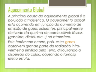 Aquecimento Global
A principal causa do aquecimento global é a
poluição atmosférica. O aquecimento global
está ocorrendo em função do aumento de
emissão de gases poluentes, principalmente
derivado da queima de combustíveis fósseis
(gasolina, diesel, etc...) na atmosfera.
Este fenômeno ocorre, pois, estes gases
absorvem grande parte da radiação infravermelha emitida pela Terra, dificultando a
dispersão do calor., causando o famoso
efeito estufa.

 