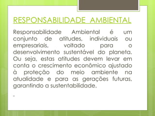 Responsabilidade Ambiental é um conjunto de atitudes, individuais ou empresariais, voltado para o desenvolvimento sustentável do planeta. Ou seja, estas atitudes devem levar em conta o crescimento econômico ajustado à proteção do meio ambiente na atualidade e para as gerações futuras, garantindo a sustentabilidade. RESPONSABILIDADE  AMBIENTAL 