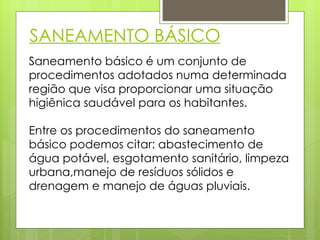 SANEAMENTO BÁSICO Saneamento básico é um conjunto de procedimentos adotados numa determinada região que visa proporcionar uma situação higiênica saudável para os habitantes. Entre os procedimentos do saneamento básico podemos citar: abastecimento de água potável, esgotamento sanitário, limpeza urbana,manejo de resíduos sólidos e drenagem e manejo de águas pluviais. 