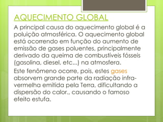 AQUECIMENTO GLOBAL A principal causa do aquecimento global é a poluição atmosférica. O aquecimento global está ocorrendo em função do aumento de emissão de gases poluentes, principalmente derivado da queima de combustíveis fósseis (gasolina, diesel, etc...) na atmosfera. Este fenômeno ocorre, pois, estes  gases  absorvem grande parte da radiação infra-vermelha emitida pela Terra, dificultando a dispersão do calor., causando o famoso efeito estufa. 