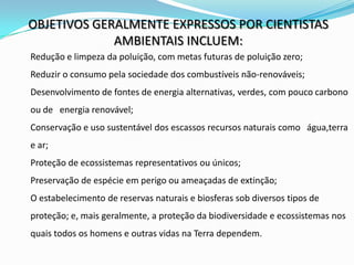 OBJETIVOS GERALMENTE EXPRESSOS POR CIENTISTAS
             AMBIENTAIS INCLUEM:
Redução e limpeza da poluição, com metas futuras de poluição zero;
Reduzir o consumo pela sociedade dos combustíveis não-renováveis;
Desenvolvimento de fontes de energia alternativas, verdes, com pouco carbono
ou de energia renovável;
Conservação e uso sustentável dos escassos recursos naturais como água,terra
e ar;
Proteção de ecossistemas representativos ou únicos;
Preservação de espécie em perigo ou ameaçadas de extinção;
O estabelecimento de reservas naturais e biosferas sob diversos tipos de
proteção; e, mais geralmente, a proteção da biodiversidade e ecossistemas nos
quais todos os homens e outras vidas na Terra dependem.
 