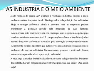 AS INDUSTRIA E O MEIO AMBIENTE
 Desde meados do século XIX quando a revolução industrial surgiu, o meio
  ambiente sofreu impactos incalculáveis gerados pela poluição das indústrias.
  Hoje o estrago ambiental ainda é enorme, mas as empresas podem
  minimizar    a   poluição    gerada    pela   produção   de   suas   fábricas.
  As empresas hoje podem investir em empregos que respeitem os princípios
  do desenvolvimento sustentável. A compensação ambiental também ajuda a
  reduzir impactos ambientais causados pela execução de empreendimentos.
  Atualmente estudos apontam que automóveis causam mais estragos no meio
  ambiente do que as indústrias. Mesmo assim, governo e sociedade devem
  estar atentos para fiscalizar a produção industrial.
 A mudança climática é uma realidade e não existe solução simples. Devemos
  todos trabalhar em conjunto para devolver ao planeta a sua saúde. Que assim
  seja!
 