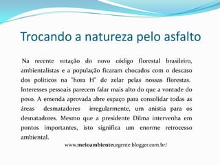 Trocando a natureza pelo asfalto
Na recente votação do novo código florestal brasileiro,
ambientalistas e a população ficaram chocados com o descaso
dos políticos na "hora H" de zelar pelas nossas florestas.
Interesses pessoais parecem falar mais alto do que a vontade do
povo. A emenda aprovada abre espaço para consolidar todas as
áreas   desmatadores     irregularmente, um anistia para os
desnatadores. Mesmo que a presidente Dilma intervenha em
pontos importantes, isto significa um enorme retrocesso
ambiental.
                www.meioambienteurgente.blogger.com.br/
 