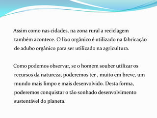 Assim como nas cidades, na zona rural a reciclagem
também acontece. O lixo orgânico é utilizado na fabricação
de adubo orgânico para ser utilizado na agricultura.


Como podemos observar, se o homem souber utilizar os
recursos da natureza, poderemos ter , muito em breve, um
mundo mais limpo e mais desenvolvido. Desta forma,
poderemos conquistar o tão sonhado desenvolvimento
sustentável do planeta.
 