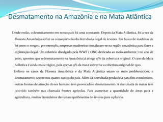 Desmatamento na Amazônia e na Mata Atlântica

 Desde então, o desmatamento em nosso país foi uma constante. Depois da Mata Atlântica, foi a vez da

  Floresta Amazônica sofrer as conseqüências da derrubada ilegal de árvores. Em busca de madeiras de

  lei como o mogno, por exemplo, empresas madereiras instalaram-se na região amazônica para fazer a

  exploração ilegal. Um relatório divulgado pela WWF ( ONG dedicada ao meio ambiente ) no ano de

  2000, apontou que o desmatamento na Amazônia já atinge 13% da cobertura original. O caso da Mata

  Atlântica é ainda mais trágico, pois apenas 9% da mata sobrevive a cobertura original de 1500.

  Embora os casos da Floresta Amazônica e da Mata Atlântica sejam os mais problemáticos, o

  desmatamento ocorre nos quatro cantos do país. Além da derrubada predatória para fins econômicos,

  outras formas de atuação do ser humano tem provocado o desmatamento. A derrubada de matas tem

  ocorrido também nas chamada frentes agrícolas. Para aumentar a quantidade de áreas para a

  agricultura, muitos fazendeiros derrubam quilômetros de árvores para o plantio.
 