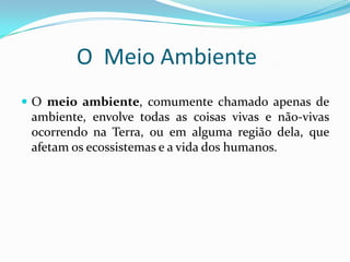 O Meio Ambiente
 O meio ambiente, comumente chamado apenas de
 ambiente, envolve todas as coisas vivas e não-vivas
 ocorrendo na Terra, ou em alguma região dela, que
 afetam os ecossistemas e a vida dos humanos.
 