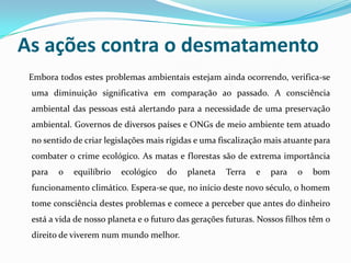 As ações contra o desmatamento
 Embora todos estes problemas ambientais estejam ainda ocorrendo, verifica-se
 uma diminuição significativa em comparação ao passado. A consciência
 ambiental das pessoas está alertando para a necessidade de uma preservação
 ambiental. Governos de diversos países e ONGs de meio ambiente tem atuado
 no sentido de criar legislações mais rígidas e uma fiscalização mais atuante para
 combater o crime ecológico. As matas e florestas são de extrema importância
 para   o   equilíbrio   ecológico   do    planeta   Terra   e   para    o   bom
 funcionamento climático. Espera-se que, no início deste novo século, o homem
 tome consciência destes problemas e comece a perceber que antes do dinheiro
 está a vida de nosso planeta e o futuro das gerações futuras. Nossos filhos têm o
 direito de viverem num mundo melhor.
 
