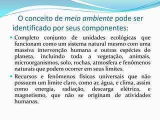 O conceito de meio ambiente pode ser
 identificado por seus componentes:
 Completo conjunto de unidades ecológicas que
  funcionam como um sistema natural mesmo com uma
  massiva intervenção humana e outras espécies do
  planeta, incluindo toda a vegetação, animais,
  microorganismos, solo, rochas, atmosfera e fenômenos
  naturais que podem ocorrer em seus limites.
 Recursos e fenômenos físicos universais que não
  possuem um limite claro, como ar, água, e clima, assim
  como energia, radiação, descarga elétrica, e
  magnetismo, que não se originam de atividades
  humanas.
 