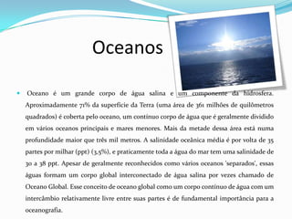 Oceanos

   Oceano é um grande corpo de água salina e um componente da hidrosfera.
    Aproximadamente 71% da superfície da Terra (uma área de 361 milhões de quilômetros
    quadrados) é coberta pelo oceano, um contínuo corpo de água que é geralmente dividido
    em vários oceanos principais e mares menores. Mais da metade dessa área está numa
    profundidade maior que três mil metros. A salinidade oceânica média é por volta de 35
    partes por milhar (ppt) (3,5%), e praticamente toda a água do mar tem uma salinidade de
    30 a 38 ppt. Apesar de geralmente reconhecidos como vários oceanos 'separados', essas
    águas formam um corpo global interconectado de água salina por vezes chamado de
    Oceano Global. Esse conceito de oceano global como um corpo contínuo de água com um
    intercâmbio relativamente livre entre suas partes é de fundamental importância para a
    oceanografia.
 