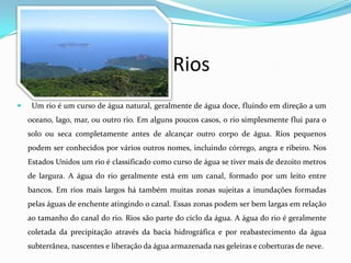Rios
    Um rio é um curso de água natural, geralmente de água doce, fluindo em direção a um
    oceano, lago, mar, ou outro rio. Em alguns poucos casos, o rio simplesmente flui para o
    solo ou seca completamente antes de alcançar outro corpo de água. Rios pequenos
    podem ser conhecidos por vários outros nomes, incluindo córrego, angra e ribeiro. Nos
    Estados Unidos um rio é classificado como curso de água se tiver mais de dezoito metros
    de largura. A água do rio geralmente está em um canal, formado por um leito entre
    bancos. Em rios mais largos há também muitas zonas sujeitas a inundações formadas
    pelas águas de enchente atingindo o canal. Essas zonas podem ser bem largas em relação
    ao tamanho do canal do rio. Rios são parte do ciclo da água. A água do rio é geralmente
    coletada da precipitação através da bacia hidrográfica e por reabastecimento da água
    subterrânea, nascentes e liberação da água armazenada nas geleiras e coberturas de neve.
 