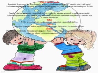 Óleo de cozinha usado Em vez de descartar na pia, a melhor coisa a fazer é coletá-lo em garrafas PET e enviar para a reciclagem. Muitos desentupimentos  realizados por empresa  desentupidora  são causados por descarte inadequado de óleo de cozinha. Sacolas Sacolas plásticas aumentam a quantidade de lixo produzido, além de ser um sério problema ambiental. Animais engolem as sacolas e morrem sufocados. A dica é reduzir o uso das sacolas plásticas e passar a usar as sacolas retornávies. Pilhas Prefira as recarregáveis. As descartáveis aumentam a quantidade de lixo. Caixas As caixas de sapato podem ser utilizadas para guardar fotografias e documentos antigos. Roupas Prefira fazer manutenção em roupas com pequenos furos ou sem botões a ter que comprar roupa nova. Doe as roupas que não servem mais para pessoas mais necessitadas. 